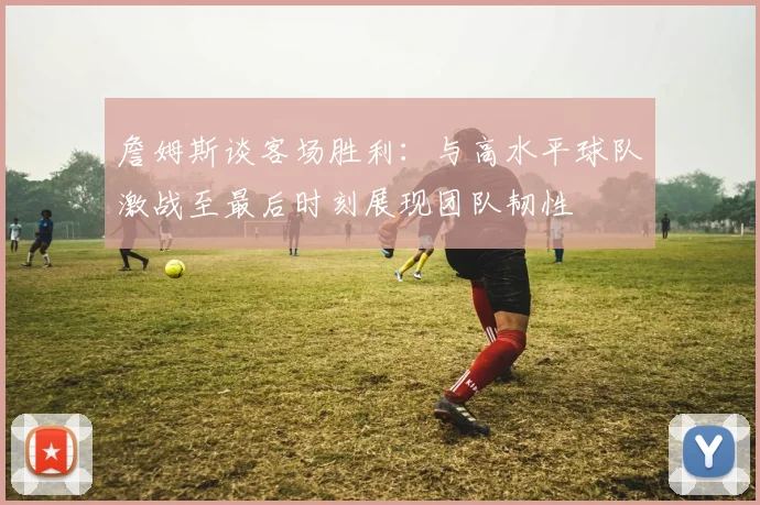 詹姆斯谈客场胜利：与高水平球队激战至最后时刻展现团队韧性
