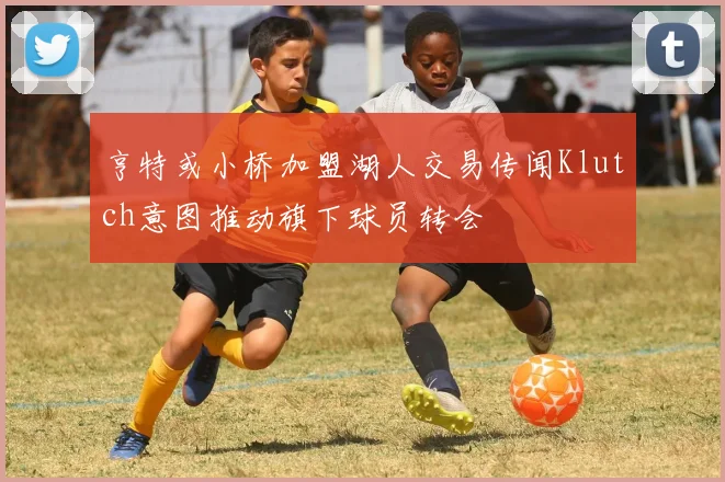 亨特或小桥加盟湖人交易传闻Klutch意图推动旗下球员转会