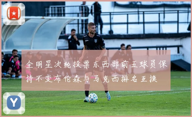 全明星次轮投票东西部前五球员保持不变布伦森与马克西排名互换