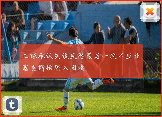 三球承认失误反思最后一攻不应让塞克斯顿陷入困境