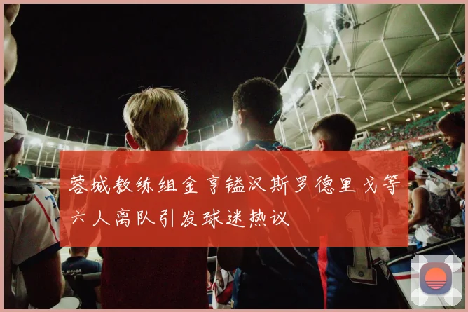 蓉城教练组金亨镒汉斯罗德里戈等六人离队引发球迷热议