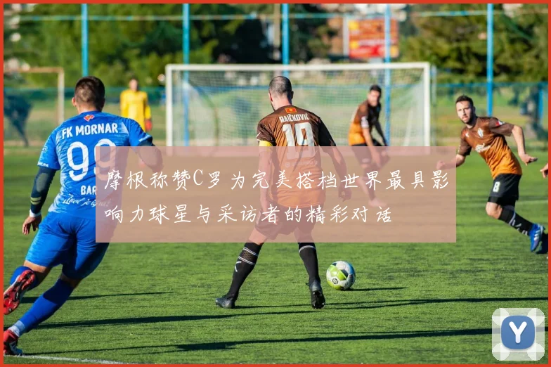 摩根称赞C罗为完美搭档世界最具影响力球星与采访者的精彩对话