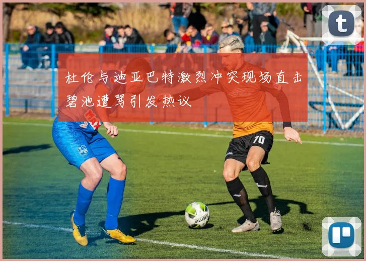 杜伦与迪亚巴特激烈冲突现场直击碧池遭骂引发热议