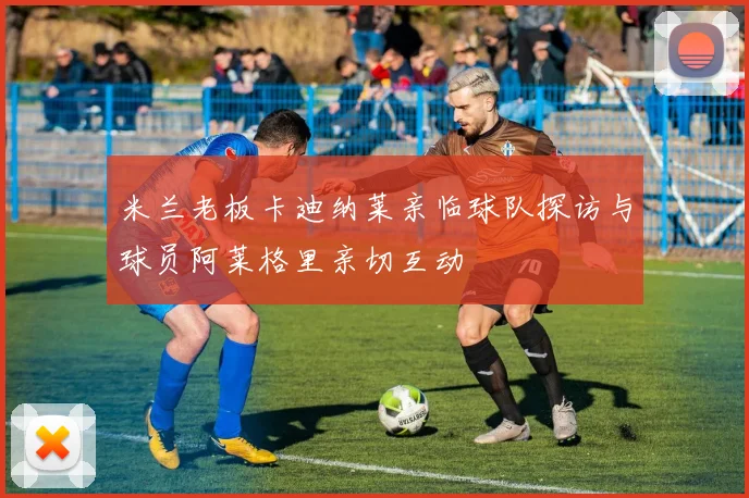 米兰老板卡迪纳莱亲临球队探访与球员阿莱格里亲切互动