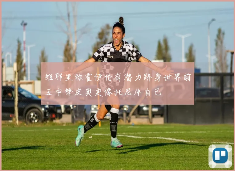 维耶里称霍伊伦有潜力跻身世界前五中锋皮奥更像托尼非自己