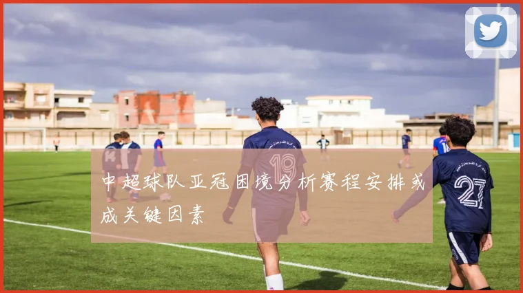 中超球队亚冠困境分析赛程安排或成关键因素