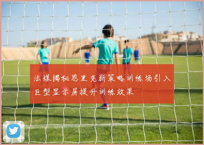法媒揭秘恩里克新策略训练场引入巨型显示屏提升训练效果