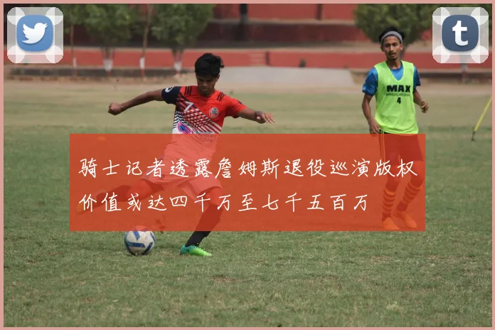 骑士记者透露詹姆斯退役巡演版权价值或达四千万至七千五百万