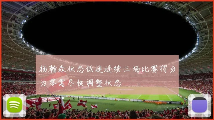 杨瀚森状态低迷连续三场比赛得分为零需尽快调整状态