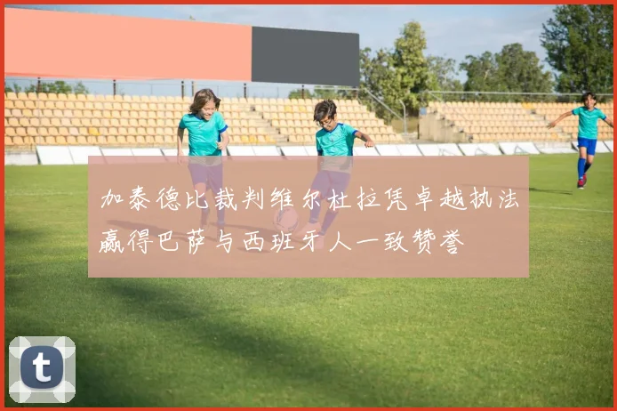 加泰德比裁判维尔杜拉凭卓越执法赢得巴萨与西班牙人一致赞誉