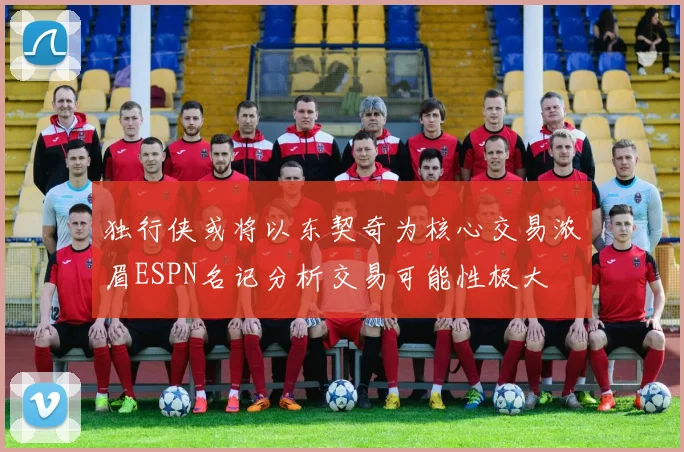 独行侠或将以东契奇为核心交易浓眉ESPN名记分析交易可能性极大