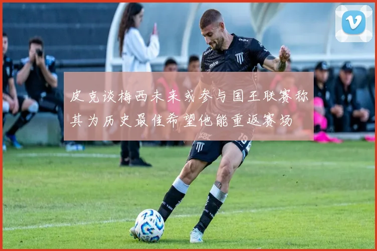 皮克谈梅西未来或参与国王联赛称其为历史最佳希望他能重返赛场
