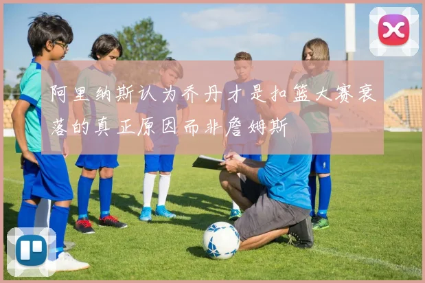 阿里纳斯认为乔丹才是扣篮大赛衰落的真正原因而非詹姆斯