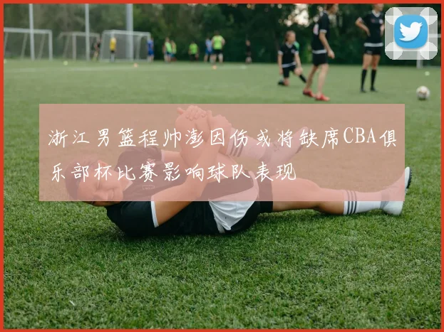 浙江男篮程帅澎因伤或将缺席CBA俱乐部杯比赛影响球队表现