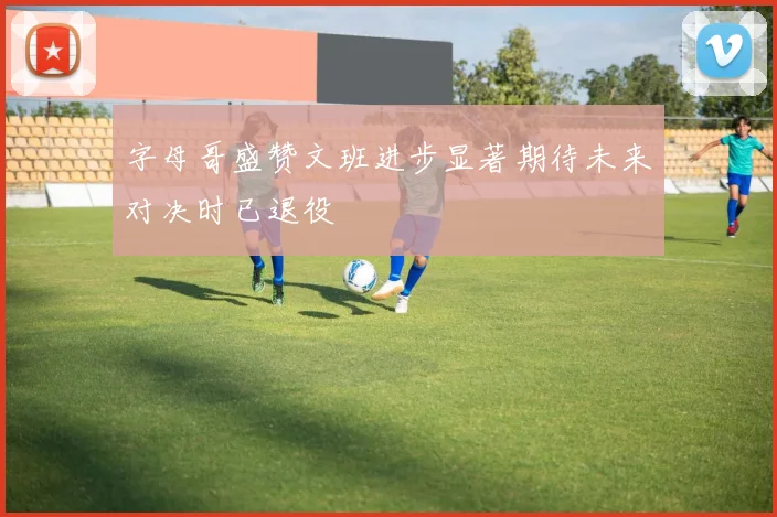 字母哥盛赞文班进步显著期待未来对决时已退役