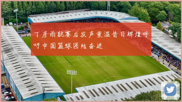 丁彦雨航赛后发声重温昔日辉煌呼吁中国篮球团结奋进