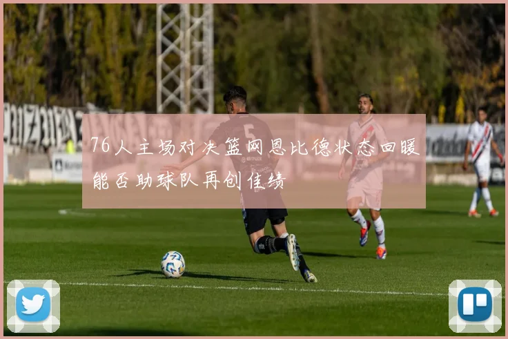 76人主场对决篮网恩比德状态回暖能否助球队再创佳绩