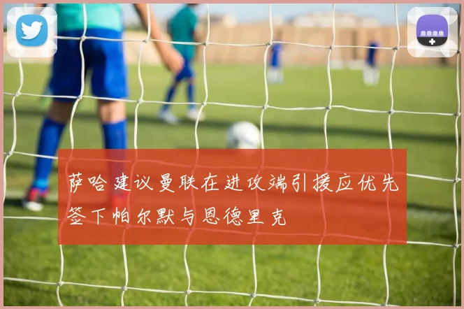 萨哈建议曼联在进攻端引援应优先签下帕尔默与恩德里克