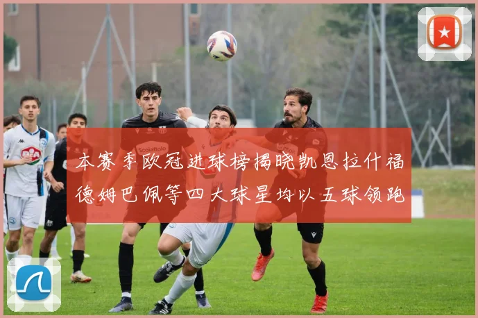 本赛季欧冠进球榜揭晓凯恩拉什福德姆巴佩等四大球星均以五球领跑