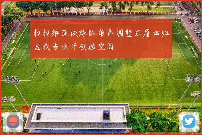拉拉维亚谈球队角色调整东詹回归后我专注于创造空间