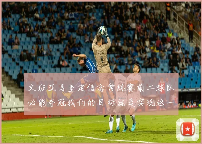 文班亚马坚定信念常规赛前二球队必能夺冠我们的目标就是实现这一伟大梦想