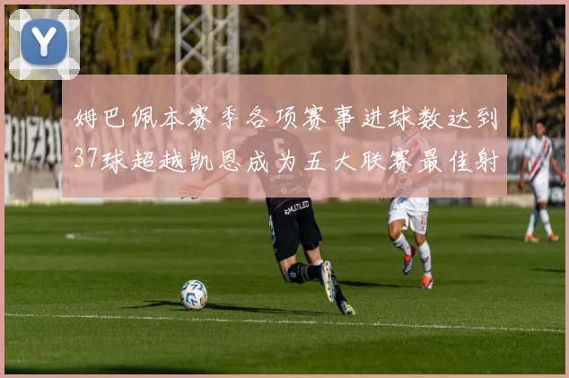 姆巴佩本赛季各项赛事进球数达到37球超越凯恩成为五大联赛最佳射手