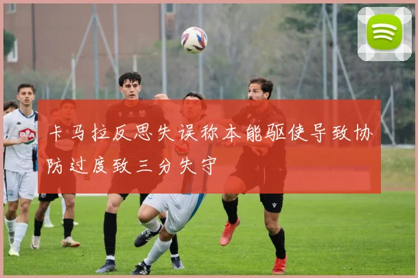 卡马拉反思失误称本能驱使导致协防过度致三分失守