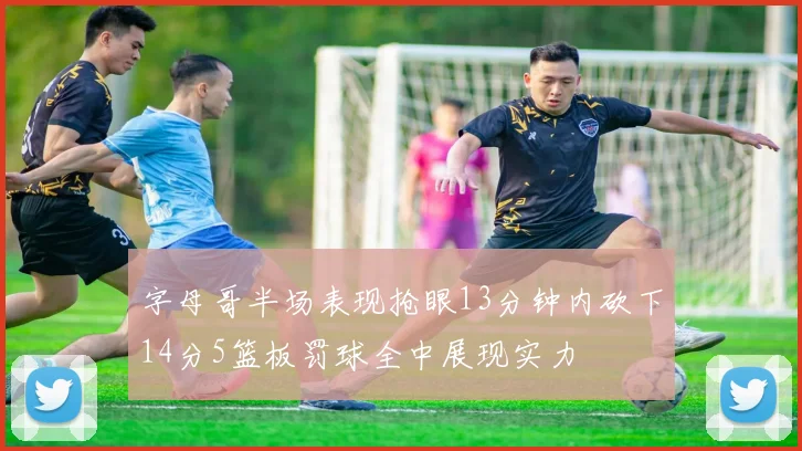 字母哥半场表现抢眼13分钟内砍下14分5篮板罚球全中展现实力