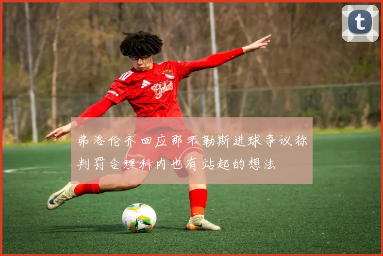 弗洛伦齐回应那不勒斯进球争议称判罚合理科内也有站起的想法