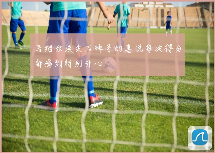 马绍尔谈尖刀绰号的喜悦每次得分都感到特别开心