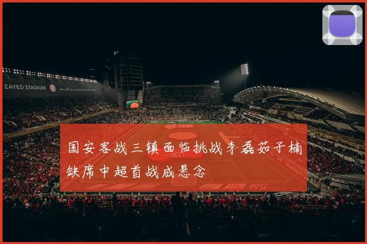 国安客战三镇面临挑战李磊茹子楠缺席中超首战成悬念