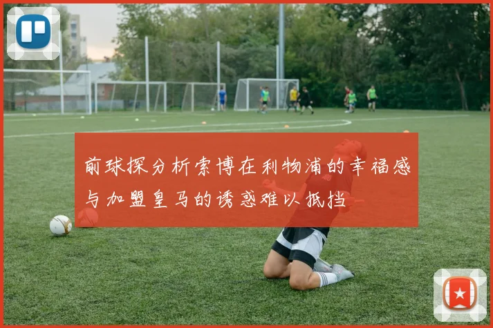 前球探分析索博在利物浦的幸福感与加盟皇马的诱惑难以抵挡