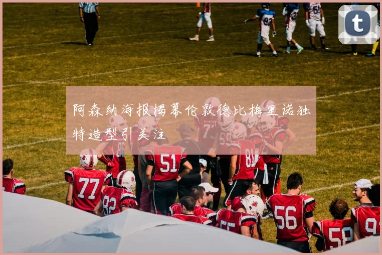 阿森纳海报揭幕伦敦德比梅里诺独特造型引关注