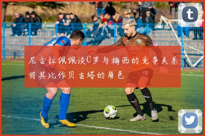 尼古拉佩佩谈C罗与梅西的竞争关系将其比作贝吉塔的角色
