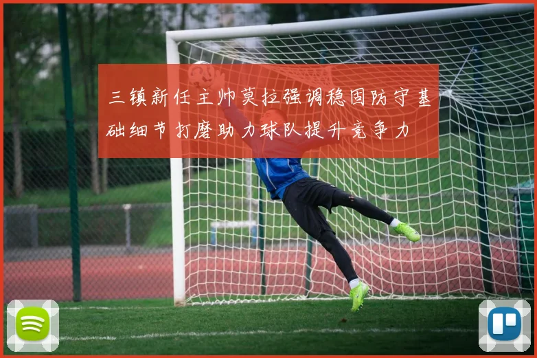 三镇新任主帅莫拉强调稳固防守基础细节打磨助力球队提升竞争力