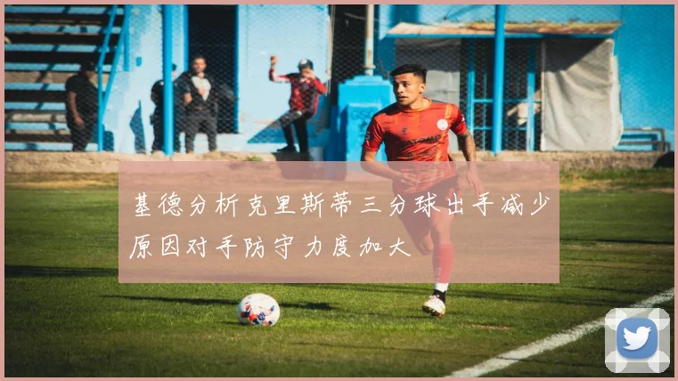 基德分析克里斯蒂三分球出手减少原因对手防守力度加大