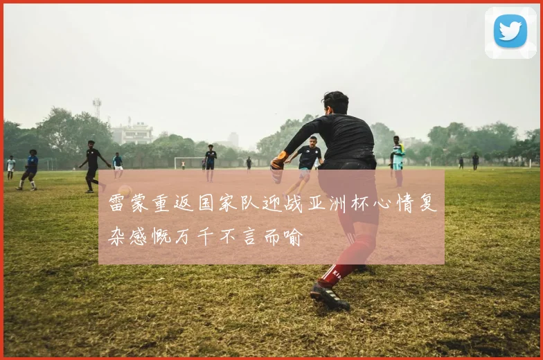 雷蒙重返国家队迎战亚洲杯心情复杂感慨万千不言而喻
