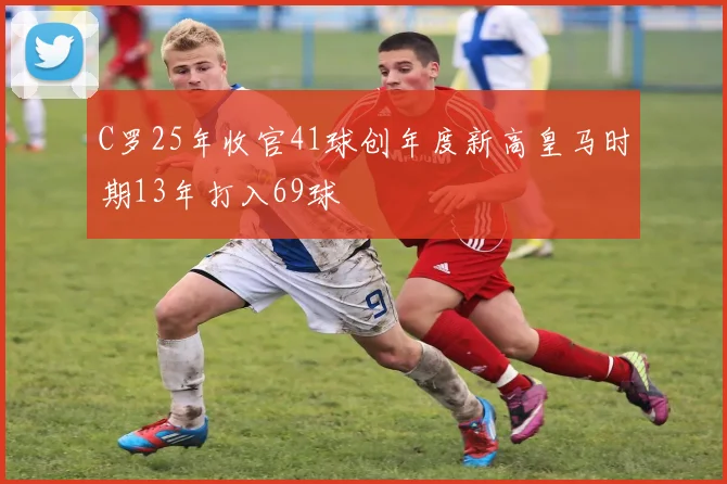 C罗25年收官41球创年度新高皇马时期13年打入69球