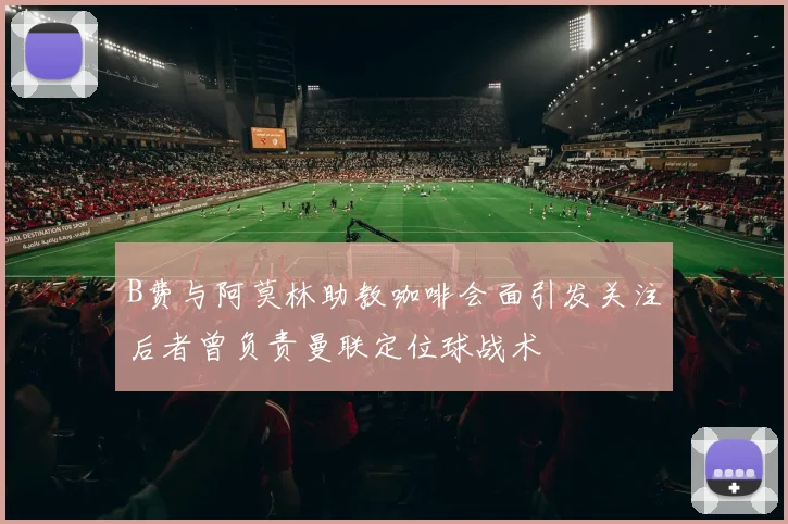 B费与阿莫林助教咖啡会面引发关注后者曾负责曼联定位球战术