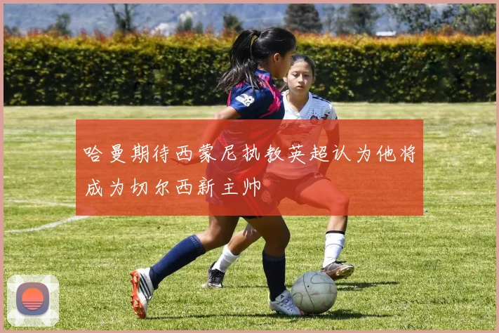 哈曼期待西蒙尼执教英超认为他将成为切尔西新主帅