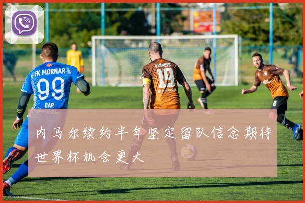内马尔续约半年坚定留队信念期待世界杯机会更大