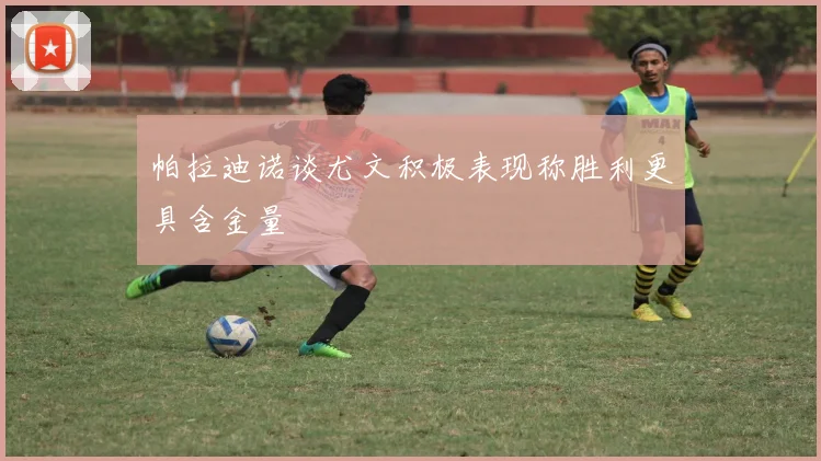 帕拉迪诺谈尤文积极表现称胜利更具含金量