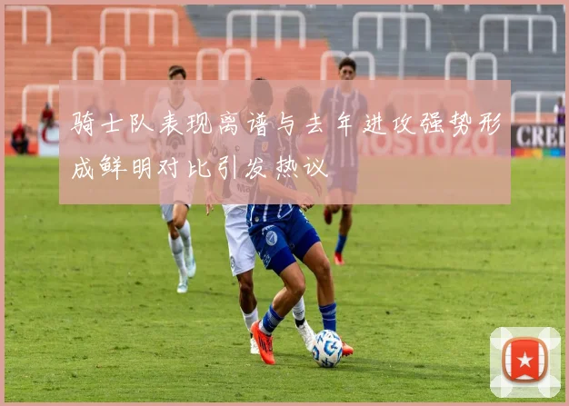 骑士队表现离谱与去年进攻强势形成鲜明对比引发热议