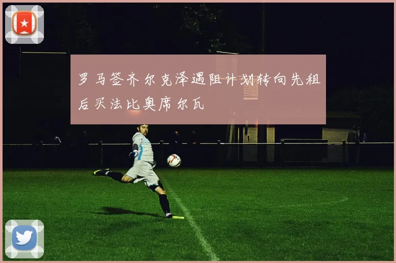 罗马签齐尔克泽遇阻计划转向先租后买法比奥席尔瓦