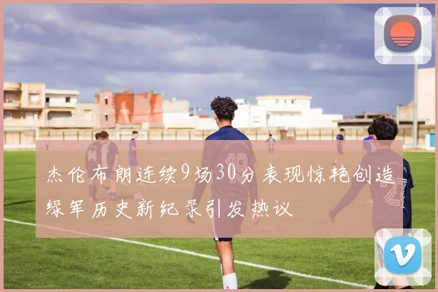 杰伦布朗连续9场30分表现惊艳创造绿军历史新纪录引发热议