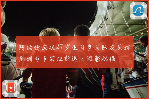 阿诺德庆祝27岁生日皇马队友贝林厄姆与卡雷拉斯送上温馨祝福