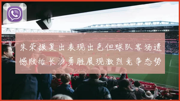 朱荣振复出表现出色但球队客场遗憾败给长沙勇胜展现激烈竞争态势