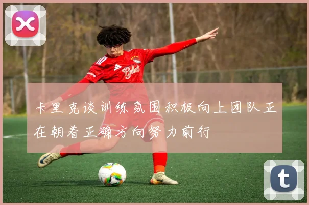 卡里克谈训练氛围积极向上团队正在朝着正确方向努力前行