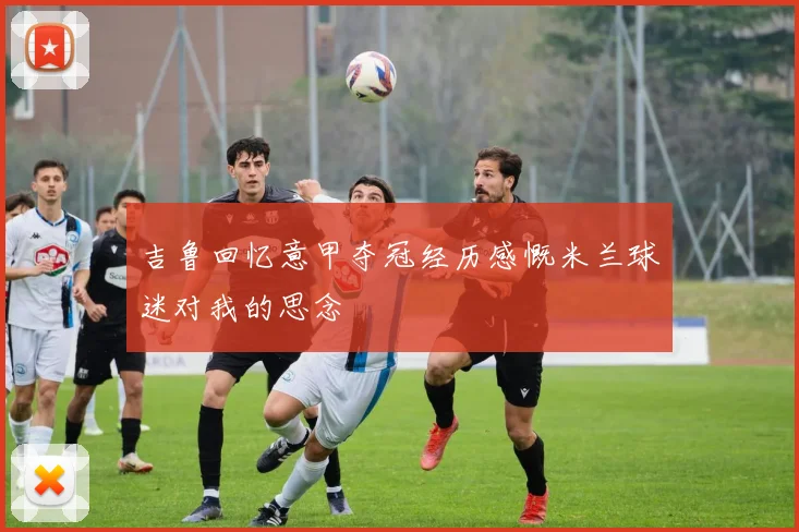 吉鲁回忆意甲夺冠经历感慨米兰球迷对我的思念